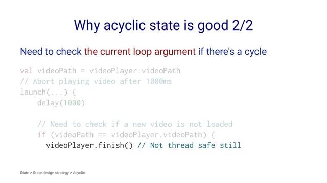 Why acyclic state is good 2/2
Need to check the current loop argument if there's a cycle
val videoPath = videoPlayer.videoPath
// Abort playing video after 1000ms
launch(...) {
delay(1000)
// Need to check if a new video is not loaded
if (videoPath == videoPlayer.videoPath) {
videoPlayer.finish() // Not thread safe still
State > State design strategy > Acyclic
