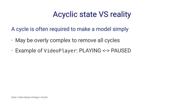 Acyclic state VS reality
A cycle is often required to make a model simply
- May be overly complex to remove all cycles
- Example of VideoPlayer: PLAYING <-> PAUSED
State > State design strategy > Acyclic
