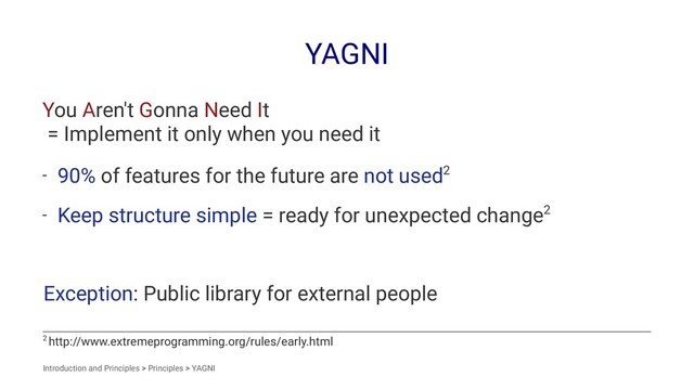 YAGNI
You Aren't Gonna Need It
= Implement it only when you need it
- 90% of features for the future are not used2
- Keep structure simple = ready for unexpected change2
Exception: Public library for external people
2 http://www.extremeprogramming.org/rules/early.html
Introduction and Principles > Principles > YAGNI
