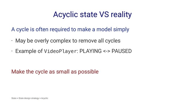Acyclic state VS reality
A cycle is often required to make a model simply
- May be overly complex to remove all cycles
- Example of VideoPlayer: PLAYING <-> PAUSED
Make the cycle as small as possible
State > State design strategy > Acyclic
