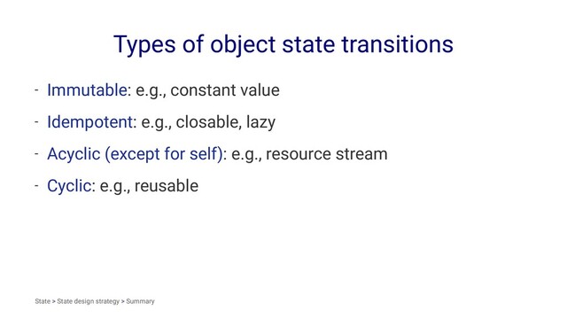 Types of object state transitions
- Immutable: e.g., constant value
- Idempotent: e.g., closable, lazy
- Acyclic (except for self): e.g., resource stream
- Cyclic: e.g., reusable
State > State design strategy > Summary
