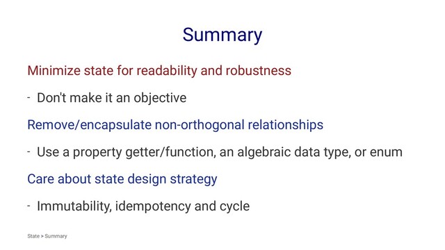 Summary
Minimize state for readability and robustness
- Don't make it an objective
Remove/encapsulate non-orthogonal relationships
- Use a property getter/function, an algebraic data type, or enum
Care about state design strategy
- Immutability, idempotency and cycle
State > Summary
