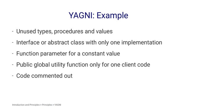 YAGNI: Example
- Unused types, procedures and values
- Interface or abstract class with only one implementation
- Function parameter for a constant value
- Public global utility function only for one client code
- Code commented out
Introduction and Principles > Principles > YAGNI
