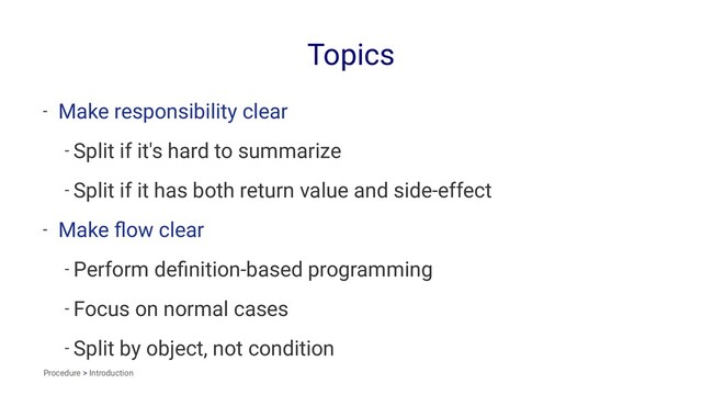 Topics
- Make responsibility clear
- Split if it's hard to summarize
- Split if it has both return value and side-effect
- Make ﬂow clear
- Perform deﬁnition-based programming
- Focus on normal cases
- Split by object, not condition
Procedure > Introduction

