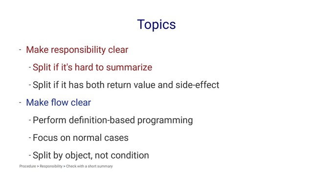 Topics
- Make responsibility clear
- Split if it's hard to summarize
- Split if it has both return value and side-effect
- Make ﬂow clear
- Perform deﬁnition-based programming
- Focus on normal cases
- Split by object, not condition
Procedure > Responsibility > Check with a short summary
