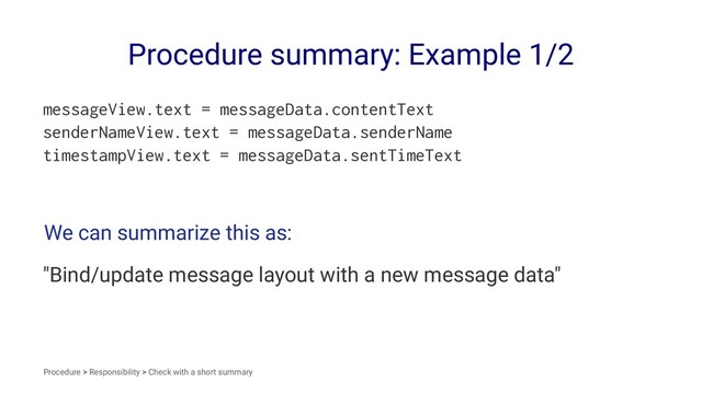 Procedure summary: Example 1/2
messageView.text = messageData.contentText
senderNameView.text = messageData.senderName
timestampView.text = messageData.sentTimeText
We can summarize this as:
"Bind/update message layout with a new message data"
Procedure > Responsibility > Check with a short summary
