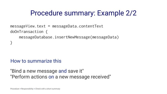 Procedure summary: Example 2/2
messageView.text = messageData.contentText
doOnTransaction {
messageDatabase.insertNewMessage(messageData)
}
How to summarize this
"Bind a new message and save it"
"Perform actions on a new message received"
Procedure > Responsibility > Check with a short summary
