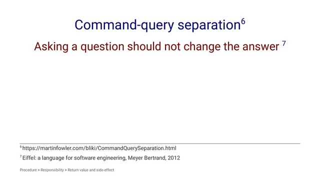 Command-query separation6
Asking a question should not change the answer 7
7 Eiffel: a language for software engineering, Meyer Bertrand, 2012
6 https://martinfowler.com/bliki/CommandQuerySeparation.html
Procedure > Responsibility > Return value and side-effect
