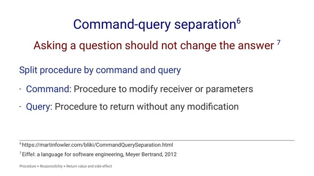 Command-query separation6
Asking a question should not change the answer 7
Split procedure by command and query
- Command: Procedure to modify receiver or parameters
- Query: Procedure to return without any modiﬁcation
7 Eiffel: a language for software engineering, Meyer Bertrand, 2012
6 https://martinfowler.com/bliki/CommandQuerySeparation.html
Procedure > Responsibility > Return value and side-effect
