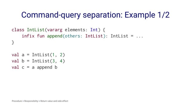 Command-query separation: Example 1/2
class IntList(vararg elements: Int) {
infix fun append(others: IntList): IntList = ...
}
val a = IntList(1, 2)
val b = IntList(3, 4)
val c = a append b
Procedure > Responsibility > Return value and side-effect
