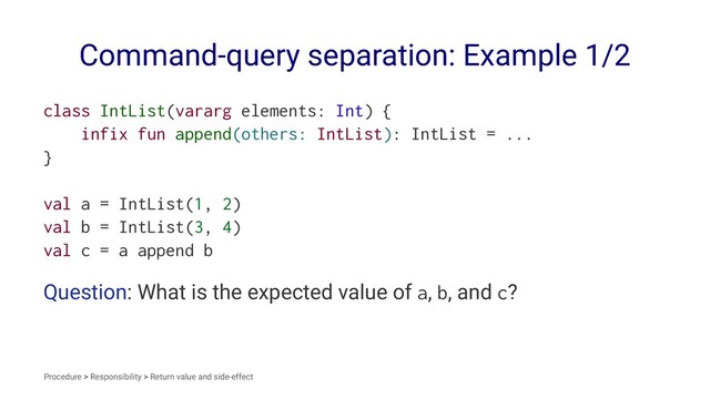 Command-query separation: Example 1/2
class IntList(vararg elements: Int) {
infix fun append(others: IntList): IntList = ...
}
val a = IntList(1, 2)
val b = IntList(3, 4)
val c = a append b
Question: What is the expected value of a, b, and c?
Procedure > Responsibility > Return value and side-effect
