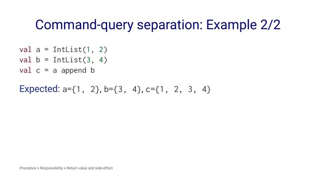 Command-query separation: Example 2/2
val a = IntList(1, 2)
val b = IntList(3, 4)
val c = a append b
Expected: a={1, 2}, b={3, 4}, c={1, 2, 3, 4}
Procedure > Responsibility > Return value and side-effect
