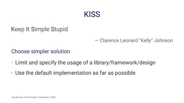 KISS
Keep It Simple Stupid
— Clarence Leonard "Kelly" Johnson
Choose simpler solution
- Limit and specify the usage of a library/framework/design
- Use the default implementation as far as possible
Introduction and Principles > Principles > KISS
