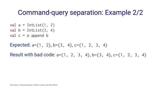 Command-query separation: Example 2/2
val a = IntList(1, 2)
val b = IntList(3, 4)
val c = a append b
Expected: a={1, 2}, b={3, 4}, c={1, 2, 3, 4}
Result with bad code: a={1, 2, 3, 4}, b={3, 4}, c={1, 2, 3, 4}
Procedure > Responsibility > Return value and side-effect
