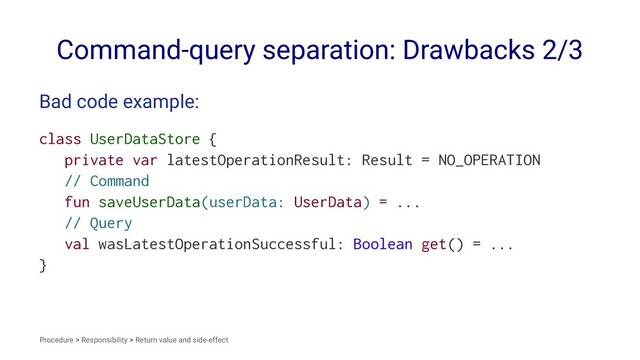 Command-query separation: Drawbacks 2/3
Bad code example:
class UserDataStore {
private var latestOperationResult: Result = NO_OPERATION
// Command
fun saveUserData(userData: UserData) = ...
// Query
val wasLatestOperationSuccessful: Boolean get() = ...
}
Procedure > Responsibility > Return value and side-effect
