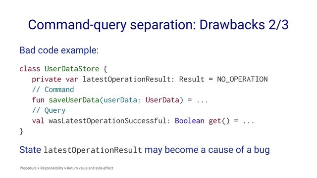 Command-query separation: Drawbacks 2/3
Bad code example:
class UserDataStore {
private var latestOperationResult: Result = NO_OPERATION
// Command
fun saveUserData(userData: UserData) = ...
// Query
val wasLatestOperationSuccessful: Boolean get() = ...
}
State latestOperationResult may become a cause of a bug
Procedure > Responsibility > Return value and side-effect
