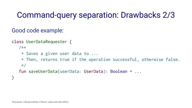 Command-query separation: Drawbacks 2/3
Good code example:
class UserDataRequester {
/**
* Saves a given user data to ...
* Then, returns true if the operation successful, otherwise false.
*/
fun saveUserData(userData: UserData): Boolean = ...
}
Procedure > Responsibility > Return value and side-effect
