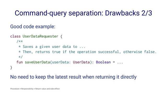 Command-query separation: Drawbacks 2/3
Good code example:
class UserDataRequester {
/**
* Saves a given user data to ...
* Then, returns true if the operation successful, otherwise false.
*/
fun saveUserData(userData: UserData): Boolean = ...
}
No need to keep the latest result when returning it directly
Procedure > Responsibility > Return value and side-effect
