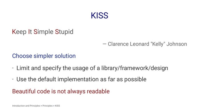 KISS
Keep It Simple Stupid
— Clarence Leonard "Kelly" Johnson
Choose simpler solution
- Limit and specify the usage of a library/framework/design
- Use the default implementation as far as possible
Beautiful code is not always readable
Introduction and Principles > Principles > KISS
