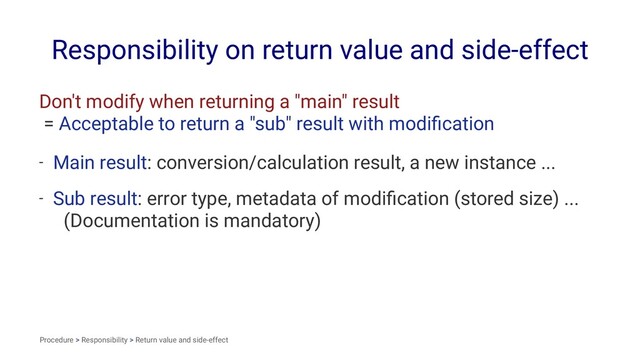 Responsibility on return value and side-effect
Don't modify when returning a "main" result
= Acceptable to return a "sub" result with modiﬁcation
- Main result: conversion/calculation result, a new instance ...
- Sub result: error type, metadata of modiﬁcation (stored size) ...
(Documentation is mandatory)
Procedure > Responsibility > Return value and side-effect
