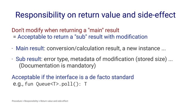 Responsibility on return value and side-effect
Don't modify when returning a "main" result
= Acceptable to return a "sub" result with modiﬁcation
- Main result: conversion/calculation result, a new instance ...
- Sub result: error type, metadata of modiﬁcation (stored size) ...
(Documentation is mandatory)
Acceptable if the interface is a de facto standard
e.g., fun Queue.poll(): T
Procedure > Responsibility > Return value and side-effect
