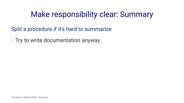 Make responsibility clear: Summary
Split a procedure if it's hard to summarize
- Try to write documentation anyway
Procedure > Responsibility > Summary
