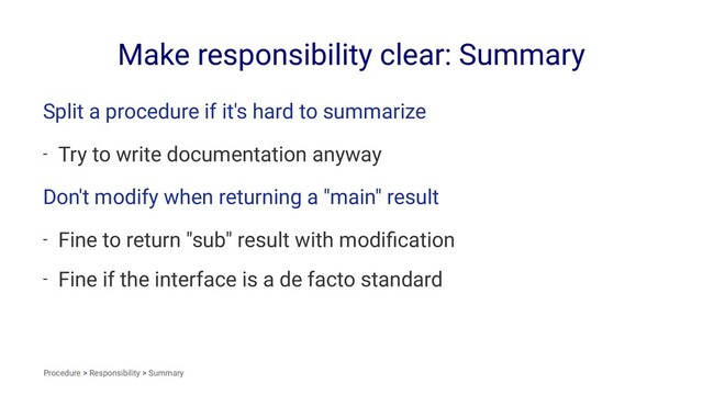 Make responsibility clear: Summary
Split a procedure if it's hard to summarize
- Try to write documentation anyway
Don't modify when returning a "main" result
- Fine to return "sub" result with modiﬁcation
- Fine if the interface is a de facto standard
Procedure > Responsibility > Summary
