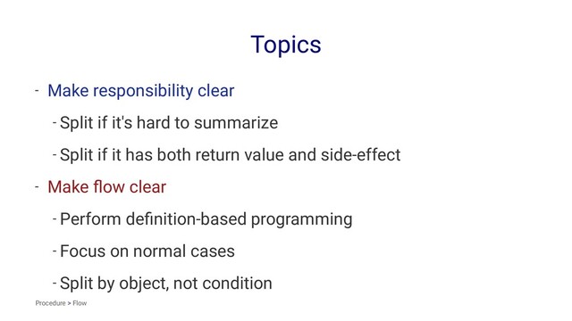 Topics
- Make responsibility clear
- Split if it's hard to summarize
- Split if it has both return value and side-effect
- Make ﬂow clear
- Perform deﬁnition-based programming
- Focus on normal cases
- Split by object, not condition
Procedure > Flow
