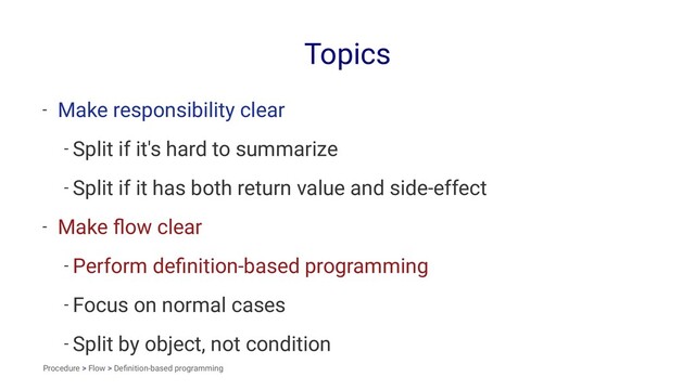 Topics
- Make responsibility clear
- Split if it's hard to summarize
- Split if it has both return value and side-effect
- Make ﬂow clear
- Perform deﬁnition-based programming
- Focus on normal cases
- Split by object, not condition
Procedure > Flow > Deﬁnition-based programming
