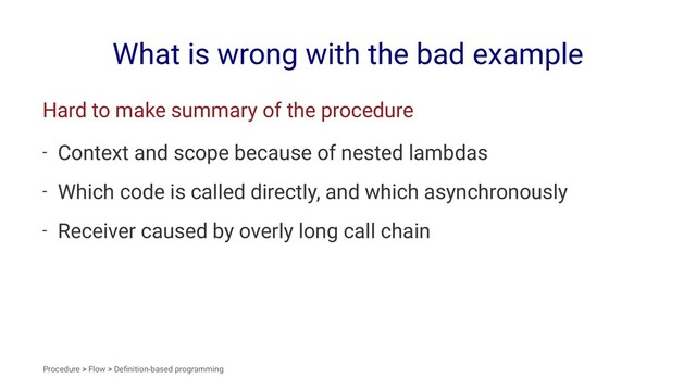 What is wrong with the bad example
Hard to make summary of the procedure
- Context and scope because of nested lambdas
- Which code is called directly, and which asynchronously
- Receiver caused by overly long call chain
Procedure > Flow > Deﬁnition-based programming
