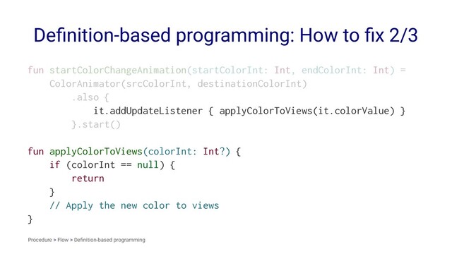Deﬁnition-based programming: How to ﬁx 2/3
fun startColorChangeAnimation(startColorInt: Int, endColorInt: Int) =
ColorAnimator(srcColorInt, destinationColorInt)
.also {
it.addUpdateListener { applyColorToViews(it.colorValue) }
}.start()
fun applyColorToViews(colorInt: Int?) {
if (colorInt == null) {
return
}
// Apply the new color to views
}
Procedure > Flow > Deﬁnition-based programming
