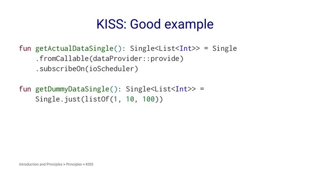 KISS: Good example
fun getActualDataSingle(): Single> = Single
.fromCallable(dataProvider::provide)
.subscribeOn(ioScheduler)
fun getDummyDataSingle(): Single> =
Single.just(listOf(1, 10, 100))
Introduction and Principles > Principles > KISS
