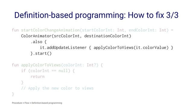 Deﬁnition-based programming: How to ﬁx 3/3
fun startColorChangeAnimation(startColorInt: Int, endColorInt: Int) =
ColorAnimator(srcColorInt, destinationColorInt)
.also {
it.addUpdateListener { applyColorToViews(it.colorValue) }
}.start()
fun applyColorToViews(colorInt: Int?) {
if (colorInt == null) {
return
}
// Apply the new color to views
}
Procedure > Flow > Deﬁnition-based programming
