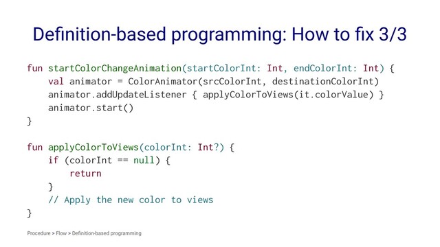 Deﬁnition-based programming: How to ﬁx 3/3
fun startColorChangeAnimation(startColorInt: Int, endColorInt: Int) {
val animator = ColorAnimator(srcColorInt, destinationColorInt)
animator.addUpdateListener { applyColorToViews(it.colorValue) }
animator.start()
}
fun applyColorToViews(colorInt: Int?) {
if (colorInt == null) {
return
}
// Apply the new color to views
}
Procedure > Flow > Deﬁnition-based programming
