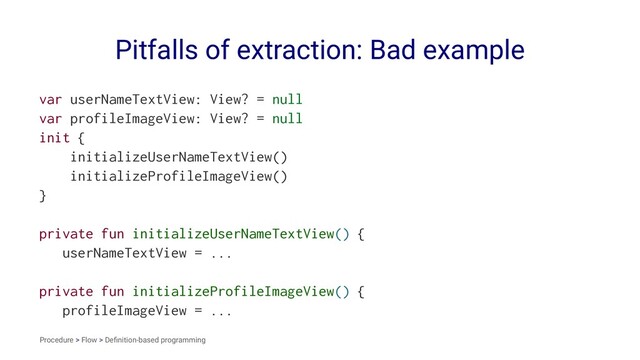 Pitfalls of extraction: Bad example
var userNameTextView: View? = null
var profileImageView: View? = null
init {
initializeUserNameTextView()
initializeProfileImageView()
}
private fun initializeUserNameTextView() {
userNameTextView = ...
private fun initializeProfileImageView() {
profileImageView = ...
Procedure > Flow > Deﬁnition-based programming
