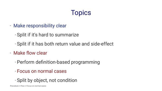 Topics
- Make responsibility clear
- Split if it's hard to summarize
- Split if it has both return value and side-effect
- Make ﬂow clear
- Perform deﬁnition-based programming
- Focus on normal cases
- Split by object, not condition
Procedure > Flow > Focus on normal cases
