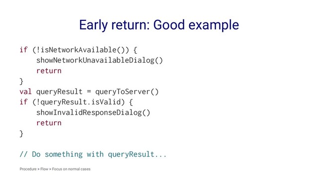 Early return: Good example
if (!isNetworkAvailable()) {
showNetworkUnavailableDialog()
return
}
val queryResult = queryToServer()
if (!queryResult.isValid) {
showInvalidResponseDialog()
return
}
// Do something with queryResult...
Procedure > Flow > Focus on normal cases
