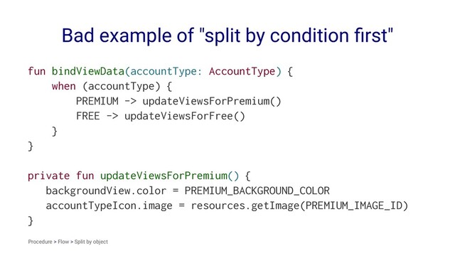 Bad example of "split by condition ﬁrst"
fun bindViewData(accountType: AccountType) {
when (accountType) {
PREMIUM -> updateViewsForPremium()
FREE -> updateViewsForFree()
}
}
private fun updateViewsForPremium() {
backgroundView.color = PREMIUM_BACKGROUND_COLOR
accountTypeIcon.image = resources.getImage(PREMIUM_IMAGE_ID)
}
Procedure > Flow > Split by object
