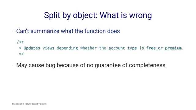 Split by object: What is wrong
- Can't summarize what the function does
/**
* Updates views depending whether the account type is free or premium.
*/
- May cause bug because of no guarantee of completeness
Procedure > Flow > Split by object
