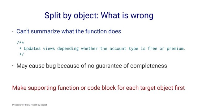 Split by object: What is wrong
- Can't summarize what the function does
/**
* Updates views depending whether the account type is free or premium.
*/
- May cause bug because of no guarantee of completeness
Make supporting function or code block for each target object ﬁrst
Procedure > Flow > Split by object
