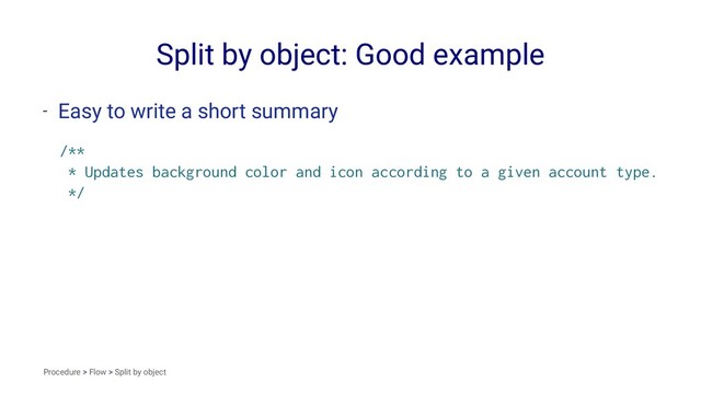 Split by object: Good example
- Easy to write a short summary
/**
* Updates background color and icon according to a given account type.
*/
Procedure > Flow > Split by object

