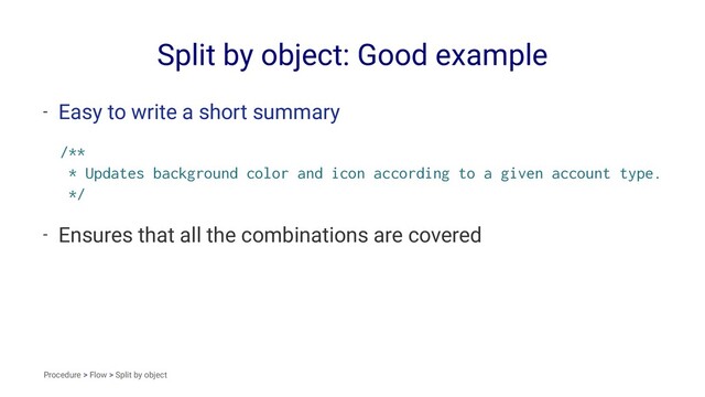 Split by object: Good example
- Easy to write a short summary
/**
* Updates background color and icon according to a given account type.
*/
- Ensures that all the combinations are covered
Procedure > Flow > Split by object
