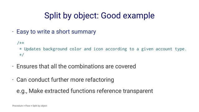 Split by object: Good example
- Easy to write a short summary
/**
* Updates background color and icon according to a given account type.
*/
- Ensures that all the combinations are covered
- Can conduct further more refactoring
e.g., Make extracted functions reference transparent
Procedure > Flow > Split by object
