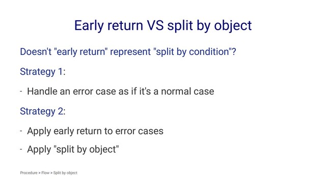 Early return VS split by object
Doesn't "early return" represent "split by condition"?
Strategy 1:
- Handle an error case as if it's a normal case
Strategy 2:
- Apply early return to error cases
- Apply "split by object"
Procedure > Flow > Split by object
