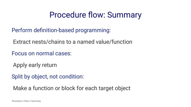 Procedure ﬂow: Summary
Perform deﬁnition-based programming:
Extract nests/chains to a named value/function
Focus on normal cases:
Apply early return
Split by object, not condition:
Make a function or block for each target object
Procedure > Flow > Summary
