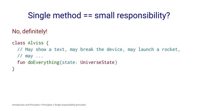Single method == small responsibility?
No, deﬁnitely!
class Alviss {
// May show a text, may break the device, may launch a rocket,
// may ...
fun doEverything(state: UniverseState)
}
Introduction and Principles > Principles > Single responsibility principles
