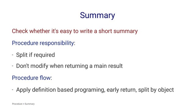 Summary
Check whether it's easy to write a short summary
Procedure responsibility:
- Split if required
- Don't modify when returning a main result
Procedure ﬂow:
- Apply deﬁnition based programing, early return, split by object
Procedure > Summary
