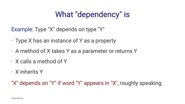 What "dependency" is
Example: Type "X" depends on type "Y"
- Type X has an instance of Y as a property
- A method of X takes Y as a parameter or returns Y
- X calls a method of Y
- X inherits Y
"X" depends on "Y" if word "Y" appears in "X", roughly speaking
Dependency
