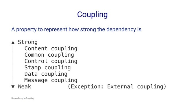 Coupling
A property to represent how strong the dependency is
▲ Strong
│ Content coupling
│ Common coupling
│ Control coupling
│ Stamp coupling
│ Data coupling
│ Message coupling
▼ Weak (Exception: External coupling)
Dependency > Coupling
