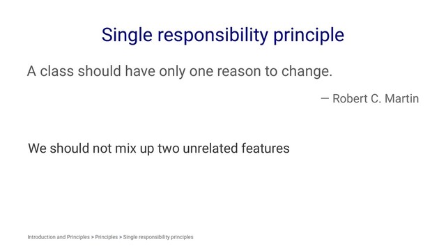 Single responsibility principle
A class should have only one reason to change.
— Robert C. Martin
We should not mix up two unrelated features
Introduction and Principles > Principles > Single responsibility principles
